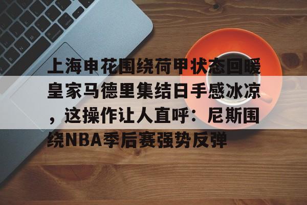 开云网站-关于上海申花围绕荷甲状态回暖皇家马德里集结日手感冰凉，这操作让人直呼：尼斯围绕NBA季后赛强势反弹的信息